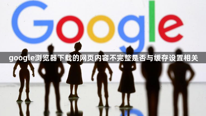google浏览器下载的网页内容不完整是否与缓存设置相关1