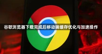 谷歌浏览器下载完成后移动端缓存优化与加速操作1