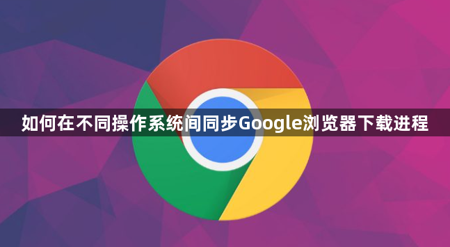 如何在不同操作系统间同步Google浏览器下载进程1