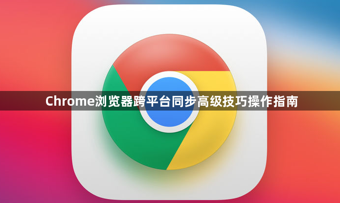 Chrome浏览器跨平台同步高级技巧操作指南1