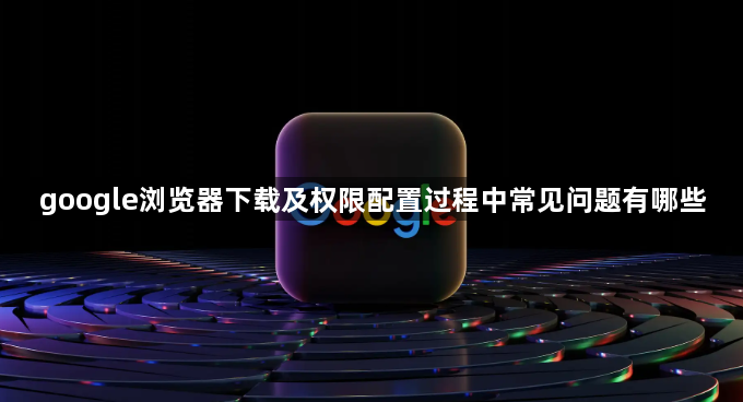 google浏览器下载及权限配置过程中常见问题有哪些1