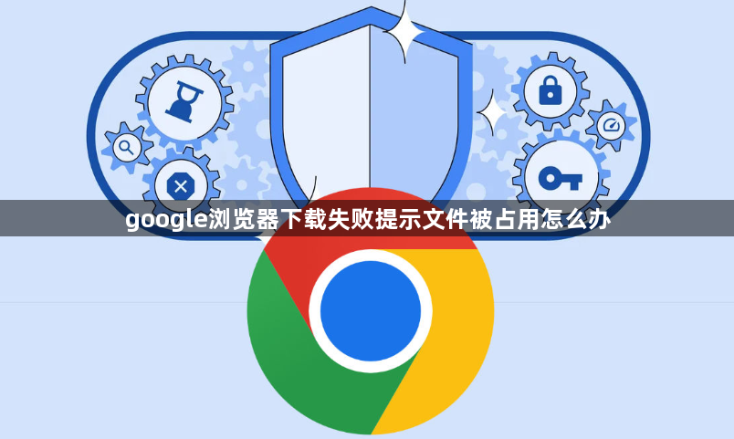 google浏览器下载失败提示文件被占用怎么办1
