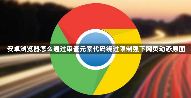 安卓浏览器怎么通过审查元素代码绕过限制强下网页动态原图1