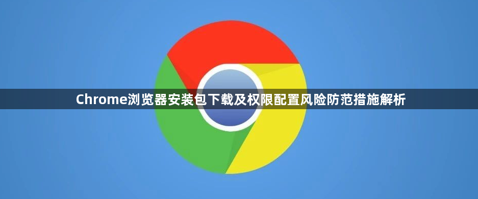 Chrome浏览器安装包下载及权限配置风险防范措施解析1