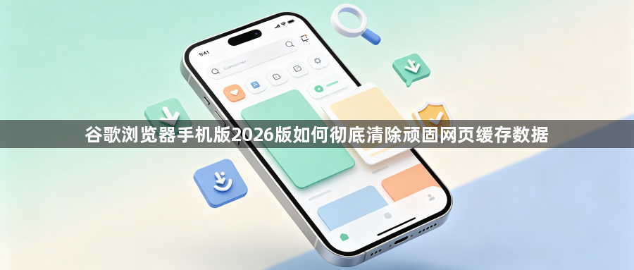 谷歌浏览器手机版2026版如何彻底清除顽固网页缓存数据1